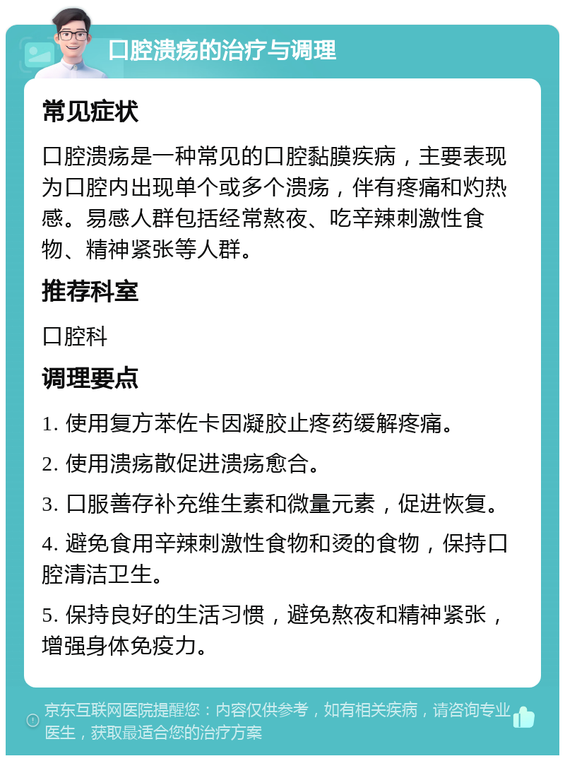 口腔溃疡的治疗与调理 常见症状 口腔溃疡是一种常见的口腔黏膜疾病，主要表现为口腔内出现单个或多个溃疡，伴有疼痛和灼热感。易感人群包括经常熬夜、吃辛辣刺激性食物、精神紧张等人群。 推荐科室 口腔科 调理要点 1. 使用复方苯佐卡因凝胶止疼药缓解疼痛。 2. 使用溃疡散促进溃疡愈合。 3. 口服善存补充维生素和微量元素，促进恢复。 4. 避免食用辛辣刺激性食物和烫的食物，保持口腔清洁卫生。 5. 保持良好的生活习惯，避免熬夜和精神紧张，增强身体免疫力。