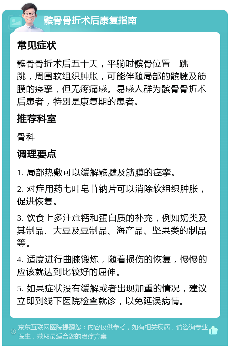 髌骨骨折术后康复指南 常见症状 髌骨骨折术后五十天，平躺时髌骨位置一跳一跳，周围软组织肿胀，可能伴随局部的髌腱及筋膜的痉挛，但无疼痛感。易感人群为髌骨骨折术后患者，特别是康复期的患者。 推荐科室 骨科 调理要点 1. 局部热敷可以缓解髌腱及筋膜的痉挛。 2. 对症用药七叶皂苷钠片可以消除软组织肿胀，促进恢复。 3. 饮食上多注意钙和蛋白质的补充，例如奶类及其制品、大豆及豆制品、海产品、坚果类的制品等。 4. 适度进行曲膝锻炼，随着损伤的恢复，慢慢的应该就达到比较好的屈伸。 5. 如果症状没有缓解或者出现加重的情况，建议立即到线下医院检查就诊，以免延误病情。