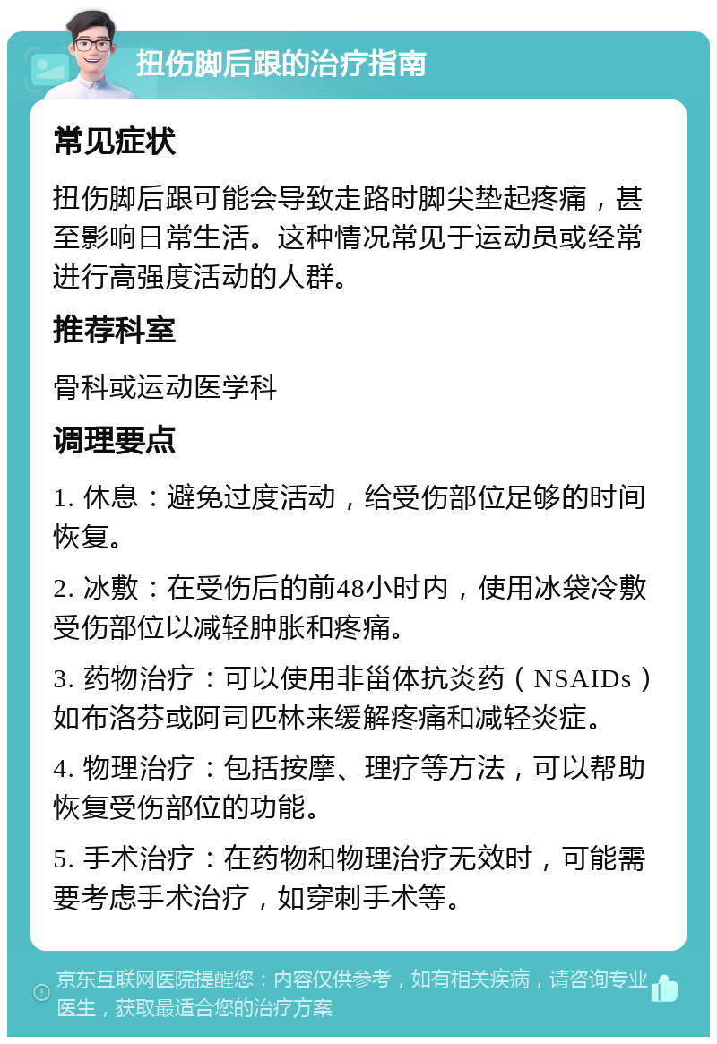 扭伤脚后跟的治疗指南 常见症状 扭伤脚后跟可能会导致走路时脚尖垫起疼痛，甚至影响日常生活。这种情况常见于运动员或经常进行高强度活动的人群。 推荐科室 骨科或运动医学科 调理要点 1. 休息：避免过度活动，给受伤部位足够的时间恢复。 2. 冰敷：在受伤后的前48小时内，使用冰袋冷敷受伤部位以减轻肿胀和疼痛。 3. 药物治疗：可以使用非甾体抗炎药（NSAIDs）如布洛芬或阿司匹林来缓解疼痛和减轻炎症。 4. 物理治疗：包括按摩、理疗等方法，可以帮助恢复受伤部位的功能。 5. 手术治疗：在药物和物理治疗无效时，可能需要考虑手术治疗，如穿刺手术等。