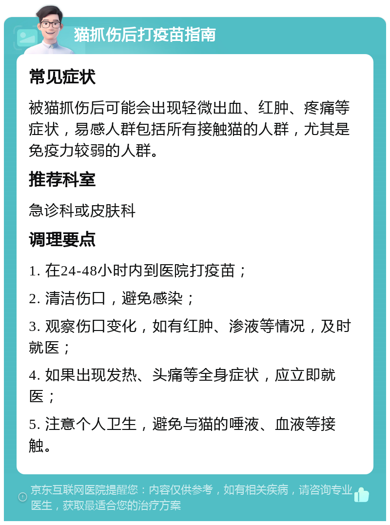 猫抓伤后打疫苗指南 常见症状 被猫抓伤后可能会出现轻微出血、红肿、疼痛等症状，易感人群包括所有接触猫的人群，尤其是免疫力较弱的人群。 推荐科室 急诊科或皮肤科 调理要点 1. 在24-48小时内到医院打疫苗； 2. 清洁伤口，避免感染； 3. 观察伤口变化，如有红肿、渗液等情况，及时就医； 4. 如果出现发热、头痛等全身症状，应立即就医； 5. 注意个人卫生，避免与猫的唾液、血液等接触。