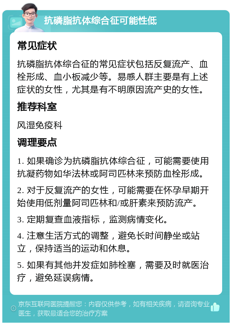 抗磷脂抗体综合征可能性低 常见症状 抗磷脂抗体综合征的常见症状包括反复流产、血栓形成、血小板减少等。易感人群主要是有上述症状的女性，尤其是有不明原因流产史的女性。 推荐科室 风湿免疫科 调理要点 1. 如果确诊为抗磷脂抗体综合征，可能需要使用抗凝药物如华法林或阿司匹林来预防血栓形成。 2. 对于反复流产的女性，可能需要在怀孕早期开始使用低剂量阿司匹林和/或肝素来预防流产。 3. 定期复查血液指标，监测病情变化。 4. 注意生活方式的调整，避免长时间静坐或站立，保持适当的运动和休息。 5. 如果有其他并发症如肺栓塞，需要及时就医治疗，避免延误病情。