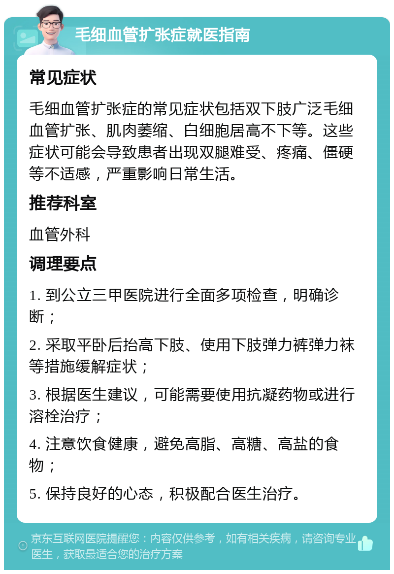 毛细血管扩张症就医指南 常见症状 毛细血管扩张症的常见症状包括双下肢广泛毛细血管扩张、肌肉萎缩、白细胞居高不下等。这些症状可能会导致患者出现双腿难受、疼痛、僵硬等不适感，严重影响日常生活。 推荐科室 血管外科 调理要点 1. 到公立三甲医院进行全面多项检查，明确诊断； 2. 采取平卧后抬高下肢、使用下肢弹力裤弹力袜等措施缓解症状； 3. 根据医生建议，可能需要使用抗凝药物或进行溶栓治疗； 4. 注意饮食健康，避免高脂、高糖、高盐的食物； 5. 保持良好的心态，积极配合医生治疗。