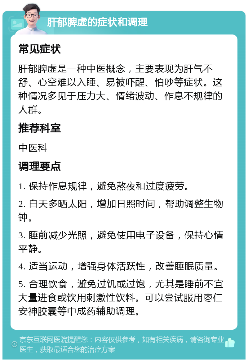 肝郁脾虚的症状和调理 常见症状 肝郁脾虚是一种中医概念，主要表现为肝气不舒、心空难以入睡、易被吓醒、怕吵等症状。这种情况多见于压力大、情绪波动、作息不规律的人群。 推荐科室 中医科 调理要点 1. 保持作息规律，避免熬夜和过度疲劳。 2. 白天多晒太阳，增加日照时间，帮助调整生物钟。 3. 睡前减少光照，避免使用电子设备，保持心情平静。 4. 适当运动，增强身体活跃性，改善睡眠质量。 5. 合理饮食，避免过饥或过饱，尤其是睡前不宜大量进食或饮用刺激性饮料。可以尝试服用枣仁安神胶囊等中成药辅助调理。