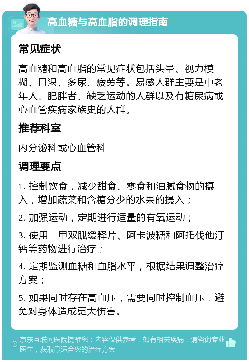 高血糖与高血脂的调理指南 常见症状 高血糖和高血脂的常见症状包括头晕、视力模糊、口渴、多尿、疲劳等。易感人群主要是中老年人、肥胖者、缺乏运动的人群以及有糖尿病或心血管疾病家族史的人群。 推荐科室 内分泌科或心血管科 调理要点 1. 控制饮食，减少甜食、零食和油腻食物的摄入，增加蔬菜和含糖分少的水果的摄入； 2. 加强运动，定期进行适量的有氧运动； 3. 使用二甲双胍缓释片、阿卡波糖和阿托伐他汀钙等药物进行治疗； 4. 定期监测血糖和血脂水平，根据结果调整治疗方案； 5. 如果同时存在高血压，需要同时控制血压，避免对身体造成更大伤害。