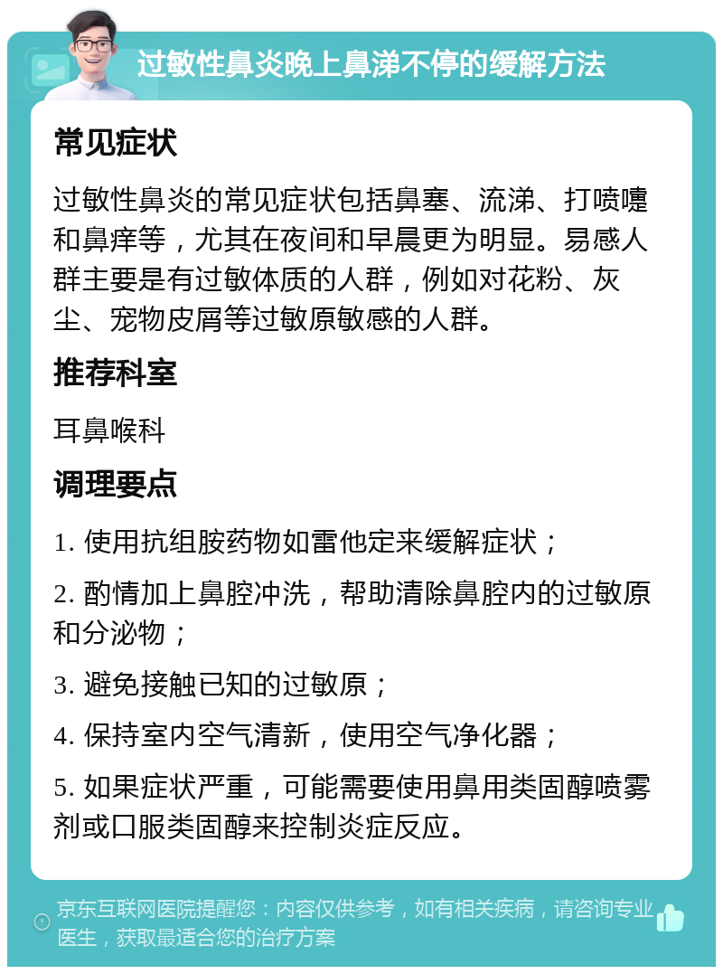 过敏性鼻炎晚上鼻涕不停的缓解方法 常见症状 过敏性鼻炎的常见症状包括鼻塞、流涕、打喷嚏和鼻痒等，尤其在夜间和早晨更为明显。易感人群主要是有过敏体质的人群，例如对花粉、灰尘、宠物皮屑等过敏原敏感的人群。 推荐科室 耳鼻喉科 调理要点 1. 使用抗组胺药物如雷他定来缓解症状； 2. 酌情加上鼻腔冲洗，帮助清除鼻腔内的过敏原和分泌物； 3. 避免接触已知的过敏原； 4. 保持室内空气清新，使用空气净化器； 5. 如果症状严重，可能需要使用鼻用类固醇喷雾剂或口服类固醇来控制炎症反应。