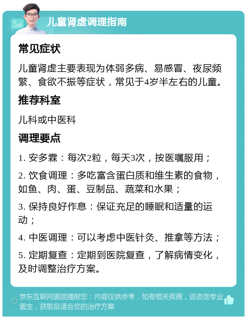 儿童肾虚调理指南 常见症状 儿童肾虚主要表现为体弱多病、易感冒、夜尿频繁、食欲不振等症状，常见于4岁半左右的儿童。 推荐科室 儿科或中医科 调理要点 1. 安多霖：每次2粒，每天3次，按医嘱服用； 2. 饮食调理：多吃富含蛋白质和维生素的食物，如鱼、肉、蛋、豆制品、蔬菜和水果； 3. 保持良好作息：保证充足的睡眠和适量的运动； 4. 中医调理：可以考虑中医针灸、推拿等方法； 5. 定期复查：定期到医院复查，了解病情变化，及时调整治疗方案。