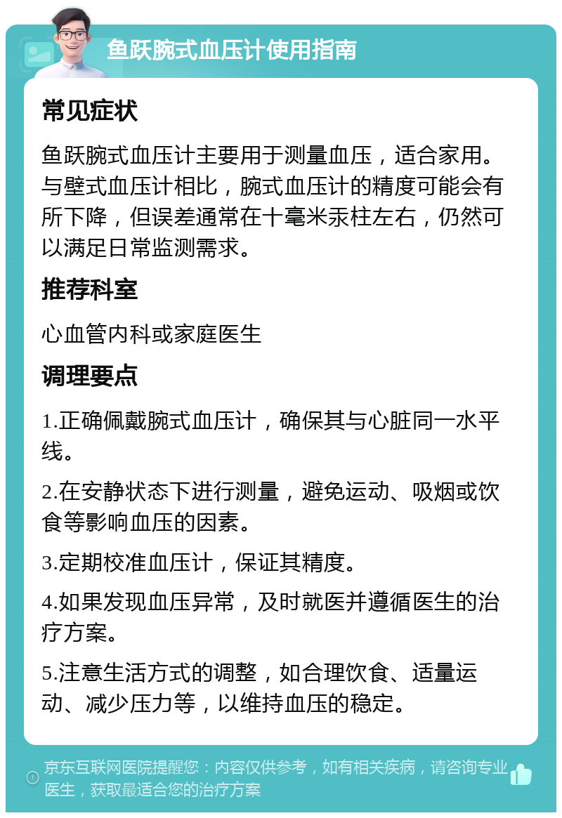 鱼跃腕式血压计使用指南 常见症状 鱼跃腕式血压计主要用于测量血压，适合家用。与壁式血压计相比，腕式血压计的精度可能会有所下降，但误差通常在十毫米汞柱左右，仍然可以满足日常监测需求。 推荐科室 心血管内科或家庭医生 调理要点 1.正确佩戴腕式血压计，确保其与心脏同一水平线。 2.在安静状态下进行测量，避免运动、吸烟或饮食等影响血压的因素。 3.定期校准血压计，保证其精度。 4.如果发现血压异常，及时就医并遵循医生的治疗方案。 5.注意生活方式的调整，如合理饮食、适量运动、减少压力等，以维持血压的稳定。