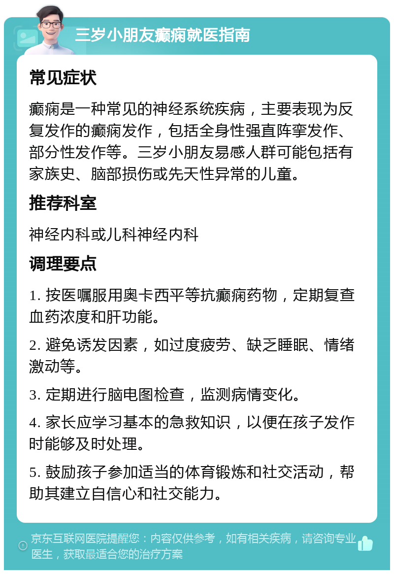 三岁小朋友癫痫就医指南 常见症状 癫痫是一种常见的神经系统疾病，主要表现为反复发作的癫痫发作，包括全身性强直阵挛发作、部分性发作等。三岁小朋友易感人群可能包括有家族史、脑部损伤或先天性异常的儿童。 推荐科室 神经内科或儿科神经内科 调理要点 1. 按医嘱服用奥卡西平等抗癫痫药物，定期复查血药浓度和肝功能。 2. 避免诱发因素，如过度疲劳、缺乏睡眠、情绪激动等。 3. 定期进行脑电图检查，监测病情变化。 4. 家长应学习基本的急救知识，以便在孩子发作时能够及时处理。 5. 鼓励孩子参加适当的体育锻炼和社交活动，帮助其建立自信心和社交能力。