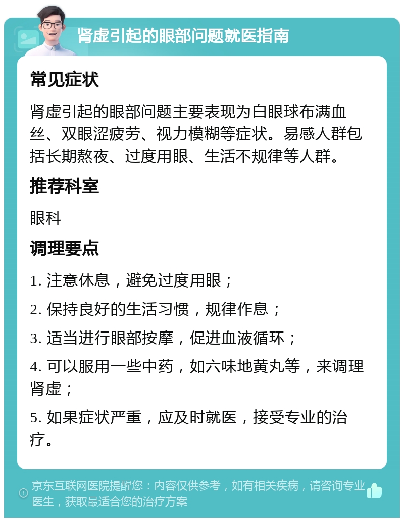 肾虚引起的眼部问题就医指南 常见症状 肾虚引起的眼部问题主要表现为白眼球布满血丝、双眼涩疲劳、视力模糊等症状。易感人群包括长期熬夜、过度用眼、生活不规律等人群。 推荐科室 眼科 调理要点 1. 注意休息，避免过度用眼； 2. 保持良好的生活习惯，规律作息； 3. 适当进行眼部按摩，促进血液循环； 4. 可以服用一些中药，如六味地黄丸等，来调理肾虚； 5. 如果症状严重，应及时就医，接受专业的治疗。