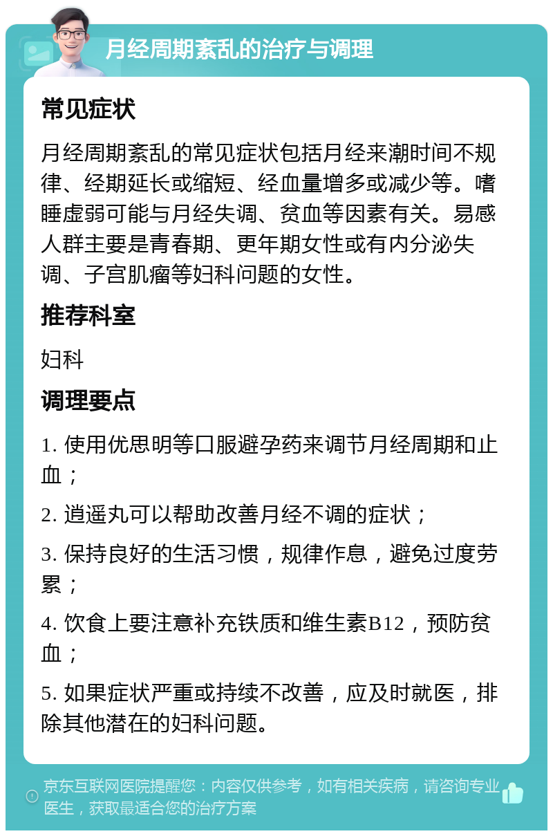 月经周期紊乱的治疗与调理 常见症状 月经周期紊乱的常见症状包括月经来潮时间不规律、经期延长或缩短、经血量增多或减少等。嗜睡虚弱可能与月经失调、贫血等因素有关。易感人群主要是青春期、更年期女性或有内分泌失调、子宫肌瘤等妇科问题的女性。 推荐科室 妇科 调理要点 1. 使用优思明等口服避孕药来调节月经周期和止血； 2. 逍遥丸可以帮助改善月经不调的症状； 3. 保持良好的生活习惯，规律作息，避免过度劳累； 4. 饮食上要注意补充铁质和维生素B12，预防贫血； 5. 如果症状严重或持续不改善，应及时就医，排除其他潜在的妇科问题。