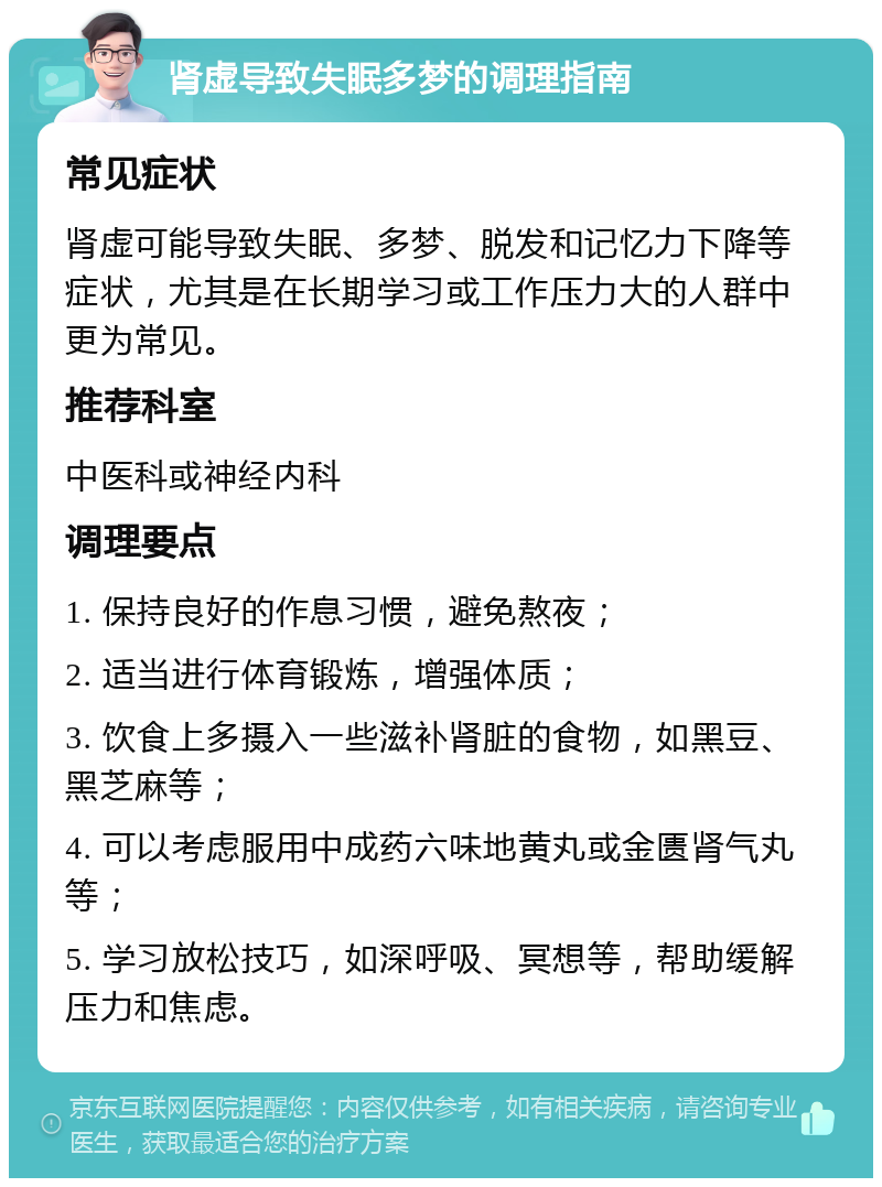 肾虚导致失眠多梦的调理指南 常见症状 肾虚可能导致失眠、多梦、脱发和记忆力下降等症状，尤其是在长期学习或工作压力大的人群中更为常见。 推荐科室 中医科或神经内科 调理要点 1. 保持良好的作息习惯，避免熬夜； 2. 适当进行体育锻炼，增强体质； 3. 饮食上多摄入一些滋补肾脏的食物，如黑豆、黑芝麻等； 4. 可以考虑服用中成药六味地黄丸或金匮肾气丸等； 5. 学习放松技巧，如深呼吸、冥想等，帮助缓解压力和焦虑。