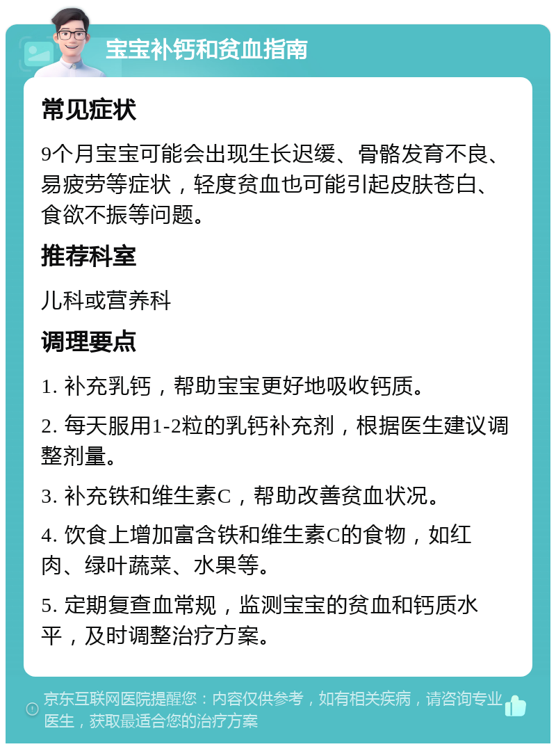 宝宝补钙和贫血指南 常见症状 9个月宝宝可能会出现生长迟缓、骨骼发育不良、易疲劳等症状，轻度贫血也可能引起皮肤苍白、食欲不振等问题。 推荐科室 儿科或营养科 调理要点 1. 补充乳钙，帮助宝宝更好地吸收钙质。 2. 每天服用1-2粒的乳钙补充剂，根据医生建议调整剂量。 3. 补充铁和维生素C，帮助改善贫血状况。 4. 饮食上增加富含铁和维生素C的食物，如红肉、绿叶蔬菜、水果等。 5. 定期复查血常规，监测宝宝的贫血和钙质水平，及时调整治疗方案。