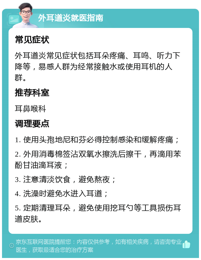 外耳道炎就医指南 常见症状 外耳道炎常见症状包括耳朵疼痛、耳鸣、听力下降等，易感人群为经常接触水或使用耳机的人群。 推荐科室 耳鼻喉科 调理要点 1. 使用头孢地尼和芬必得控制感染和缓解疼痛； 2. 外用消毒棉签沾双氧水擦洗后擦干，再滴用苯酚甘油滴耳液； 3. 注意清淡饮食，避免熬夜； 4. 洗澡时避免水进入耳道； 5. 定期清理耳朵，避免使用挖耳勺等工具损伤耳道皮肤。