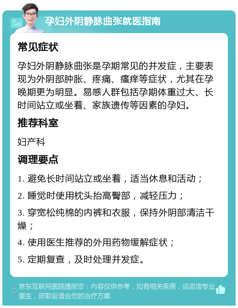 孕妇外阴静脉曲张就医指南 常见症状 孕妇外阴静脉曲张是孕期常见的并发症，主要表现为外阴部肿胀、疼痛、瘙痒等症状，尤其在孕晚期更为明显。易感人群包括孕期体重过大、长时间站立或坐着、家族遗传等因素的孕妇。 推荐科室 妇产科 调理要点 1. 避免长时间站立或坐着，适当休息和活动； 2. 睡觉时使用枕头抬高臀部，减轻压力； 3. 穿宽松纯棉的内裤和衣服，保持外阴部清洁干燥； 4. 使用医生推荐的外用药物缓解症状； 5. 定期复查，及时处理并发症。