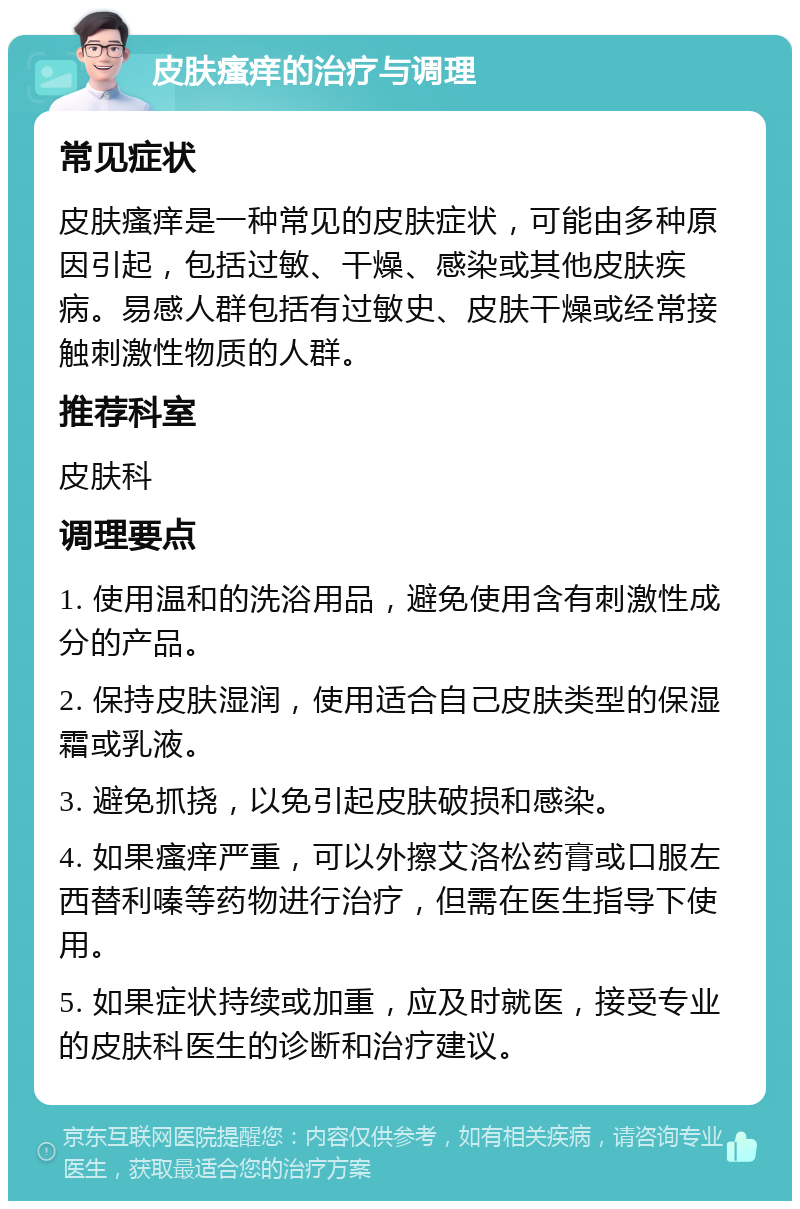 皮肤瘙痒的治疗与调理 常见症状 皮肤瘙痒是一种常见的皮肤症状，可能由多种原因引起，包括过敏、干燥、感染或其他皮肤疾病。易感人群包括有过敏史、皮肤干燥或经常接触刺激性物质的人群。 推荐科室 皮肤科 调理要点 1. 使用温和的洗浴用品，避免使用含有刺激性成分的产品。 2. 保持皮肤湿润，使用适合自己皮肤类型的保湿霜或乳液。 3. 避免抓挠，以免引起皮肤破损和感染。 4. 如果瘙痒严重，可以外擦艾洛松药膏或口服左西替利嗪等药物进行治疗，但需在医生指导下使用。 5. 如果症状持续或加重，应及时就医，接受专业的皮肤科医生的诊断和治疗建议。