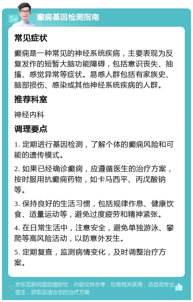 癫痫基因检测指南 常见症状 癫痫是一种常见的神经系统疾病，主要表现为反复发作的短暂大脑功能障碍，包括意识丧失、抽搐、感觉异常等症状。易感人群包括有家族史、脑部损伤、感染或其他神经系统疾病的人群。 推荐科室 神经内科 调理要点 1. 定期进行基因检测，了解个体的癫痫风险和可能的遗传模式。 2. 如果已经确诊癫痫，应遵循医生的治疗方案，按时服用抗癫痫药物，如卡马西平、丙戊酸钠等。 3. 保持良好的生活习惯，包括规律作息、健康饮食、适量运动等，避免过度疲劳和精神紧张。 4. 在日常生活中，注意安全，避免单独游泳、攀爬等高风险活动，以防意外发生。 5. 定期复查，监测病情变化，及时调整治疗方案。