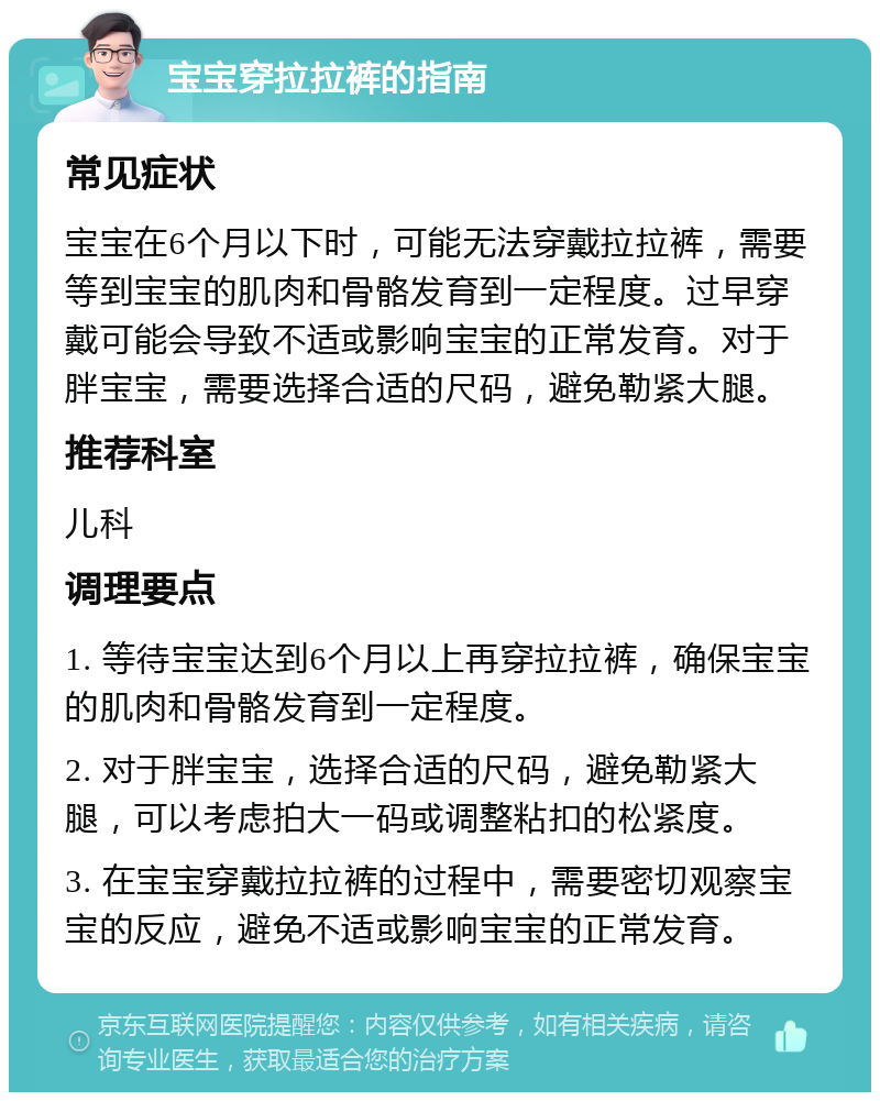 宝宝穿拉拉裤的指南 常见症状 宝宝在6个月以下时，可能无法穿戴拉拉裤，需要等到宝宝的肌肉和骨骼发育到一定程度。过早穿戴可能会导致不适或影响宝宝的正常发育。对于胖宝宝，需要选择合适的尺码，避免勒紧大腿。 推荐科室 儿科 调理要点 1. 等待宝宝达到6个月以上再穿拉拉裤，确保宝宝的肌肉和骨骼发育到一定程度。 2. 对于胖宝宝，选择合适的尺码，避免勒紧大腿，可以考虑拍大一码或调整粘扣的松紧度。 3. 在宝宝穿戴拉拉裤的过程中，需要密切观察宝宝的反应，避免不适或影响宝宝的正常发育。