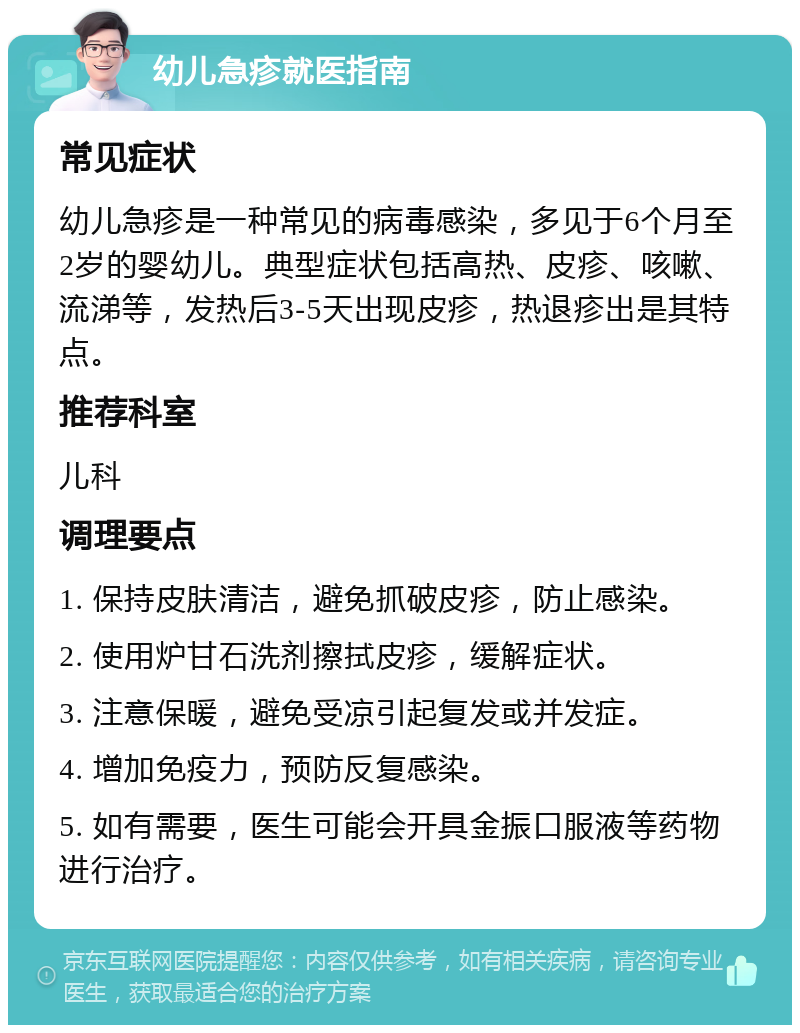 幼儿急疹就医指南 常见症状 幼儿急疹是一种常见的病毒感染，多见于6个月至2岁的婴幼儿。典型症状包括高热、皮疹、咳嗽、流涕等，发热后3-5天出现皮疹，热退疹出是其特点。 推荐科室 儿科 调理要点 1. 保持皮肤清洁，避免抓破皮疹，防止感染。 2. 使用炉甘石洗剂擦拭皮疹，缓解症状。 3. 注意保暖，避免受凉引起复发或并发症。 4. 增加免疫力，预防反复感染。 5. 如有需要，医生可能会开具金振口服液等药物进行治疗。