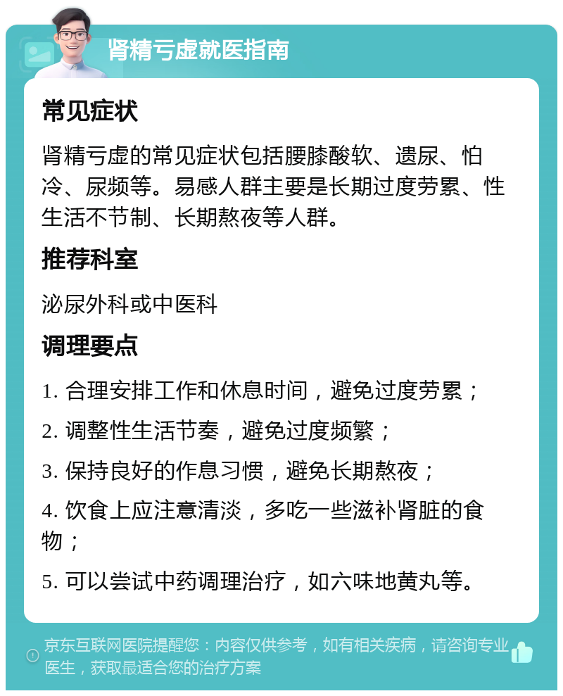 肾精亏虚就医指南 常见症状 肾精亏虚的常见症状包括腰膝酸软、遗尿、怕冷、尿频等。易感人群主要是长期过度劳累、性生活不节制、长期熬夜等人群。 推荐科室 泌尿外科或中医科 调理要点 1. 合理安排工作和休息时间，避免过度劳累； 2. 调整性生活节奏，避免过度频繁； 3. 保持良好的作息习惯，避免长期熬夜； 4. 饮食上应注意清淡，多吃一些滋补肾脏的食物； 5. 可以尝试中药调理治疗，如六味地黄丸等。