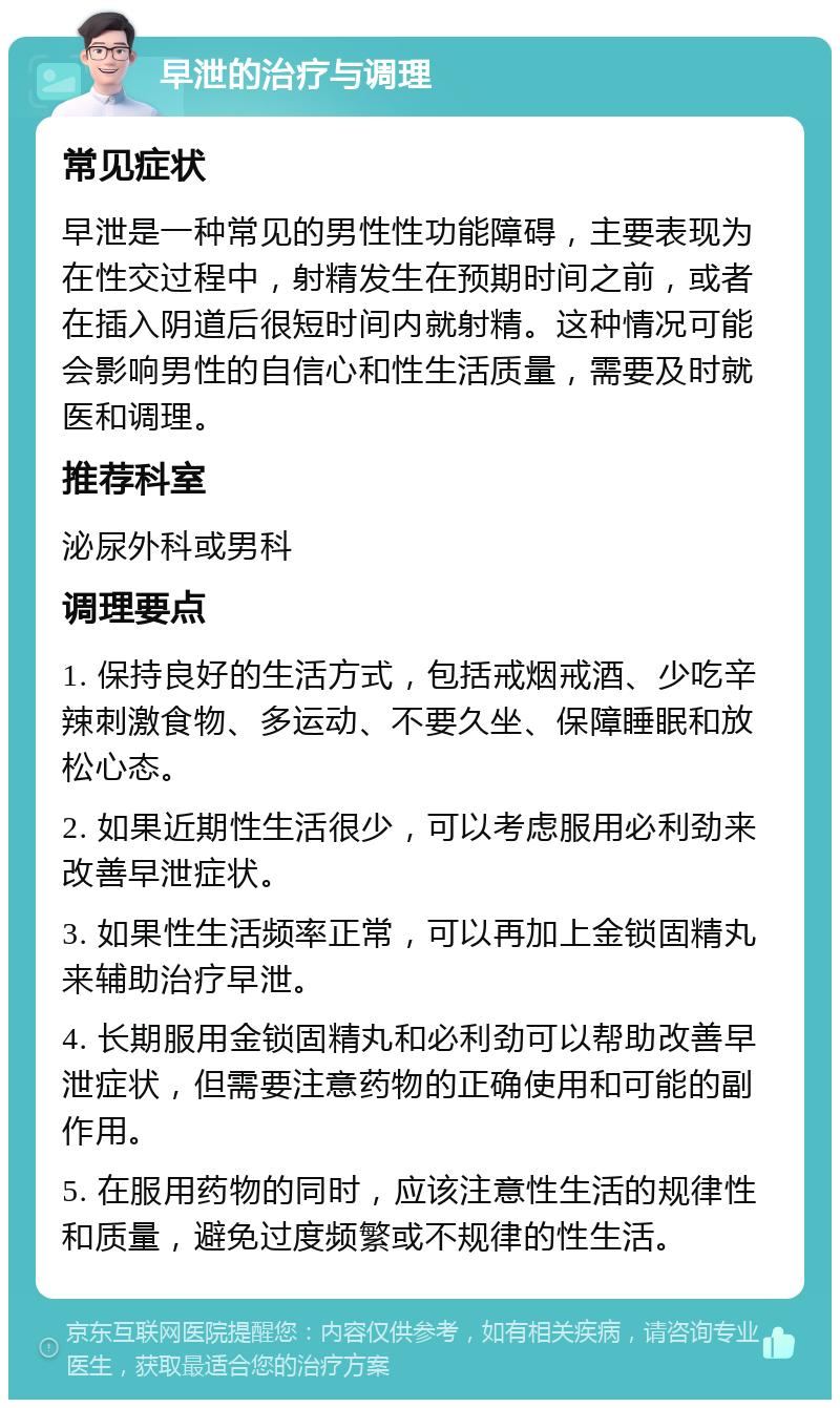 早泄的治疗与调理 常见症状 早泄是一种常见的男性性功能障碍，主要表现为在性交过程中，射精发生在预期时间之前，或者在插入阴道后很短时间内就射精。这种情况可能会影响男性的自信心和性生活质量，需要及时就医和调理。 推荐科室 泌尿外科或男科 调理要点 1. 保持良好的生活方式，包括戒烟戒酒、少吃辛辣刺激食物、多运动、不要久坐、保障睡眠和放松心态。 2. 如果近期性生活很少，可以考虑服用必利劲来改善早泄症状。 3. 如果性生活频率正常，可以再加上金锁固精丸来辅助治疗早泄。 4. 长期服用金锁固精丸和必利劲可以帮助改善早泄症状，但需要注意药物的正确使用和可能的副作用。 5. 在服用药物的同时，应该注意性生活的规律性和质量，避免过度频繁或不规律的性生活。