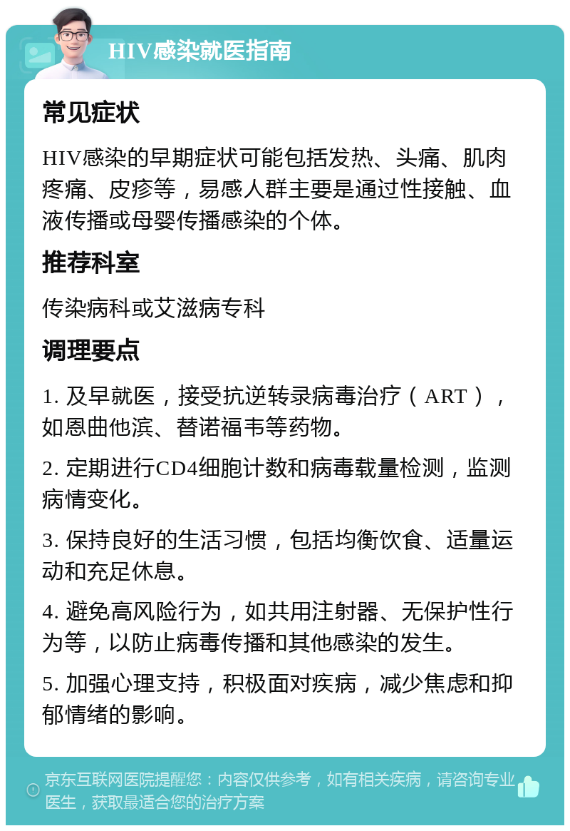 HIV感染就医指南 常见症状 HIV感染的早期症状可能包括发热、头痛、肌肉疼痛、皮疹等，易感人群主要是通过性接触、血液传播或母婴传播感染的个体。 推荐科室 传染病科或艾滋病专科 调理要点 1. 及早就医，接受抗逆转录病毒治疗（ART），如恩曲他滨、替诺福韦等药物。 2. 定期进行CD4细胞计数和病毒载量检测，监测病情变化。 3. 保持良好的生活习惯，包括均衡饮食、适量运动和充足休息。 4. 避免高风险行为，如共用注射器、无保护性行为等，以防止病毒传播和其他感染的发生。 5. 加强心理支持，积极面对疾病，减少焦虑和抑郁情绪的影响。