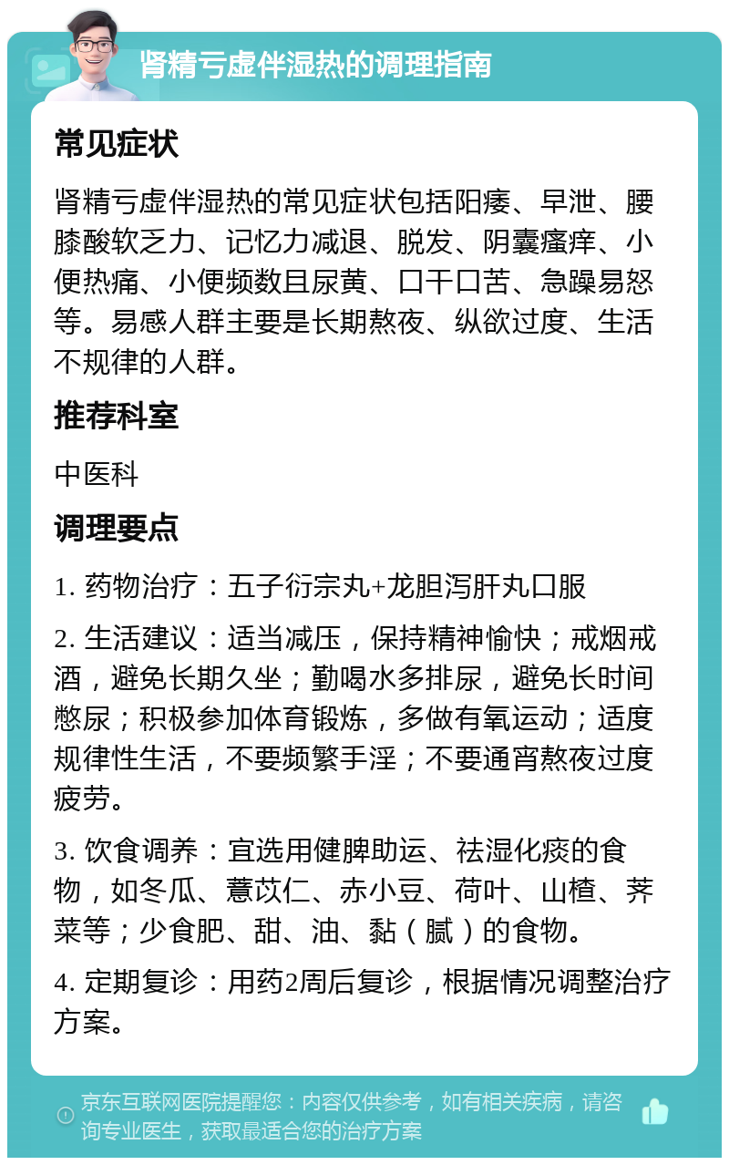 肾精亏虚伴湿热的调理指南 常见症状 肾精亏虚伴湿热的常见症状包括阳痿、早泄、腰膝酸软乏力、记忆力减退、脱发、阴囊瘙痒、小便热痛、小便频数且尿黄、口干口苦、急躁易怒等。易感人群主要是长期熬夜、纵欲过度、生活不规律的人群。 推荐科室 中医科 调理要点 1. 药物治疗：五子衍宗丸+龙胆泻肝丸口服 2. 生活建议：适当减压，保持精神愉快；戒烟戒酒，避免长期久坐；勤喝水多排尿，避免长时间憋尿；积极参加体育锻炼，多做有氧运动；适度规律性生活，不要频繁手淫；不要通宵熬夜过度疲劳。 3. 饮食调养：宜选用健脾助运、祛湿化痰的食物，如冬瓜、薏苡仁、赤小豆、荷叶、山楂、荠菜等；少食肥、甜、油、黏（腻）的食物。 4. 定期复诊：用药2周后复诊，根据情况调整治疗方案。