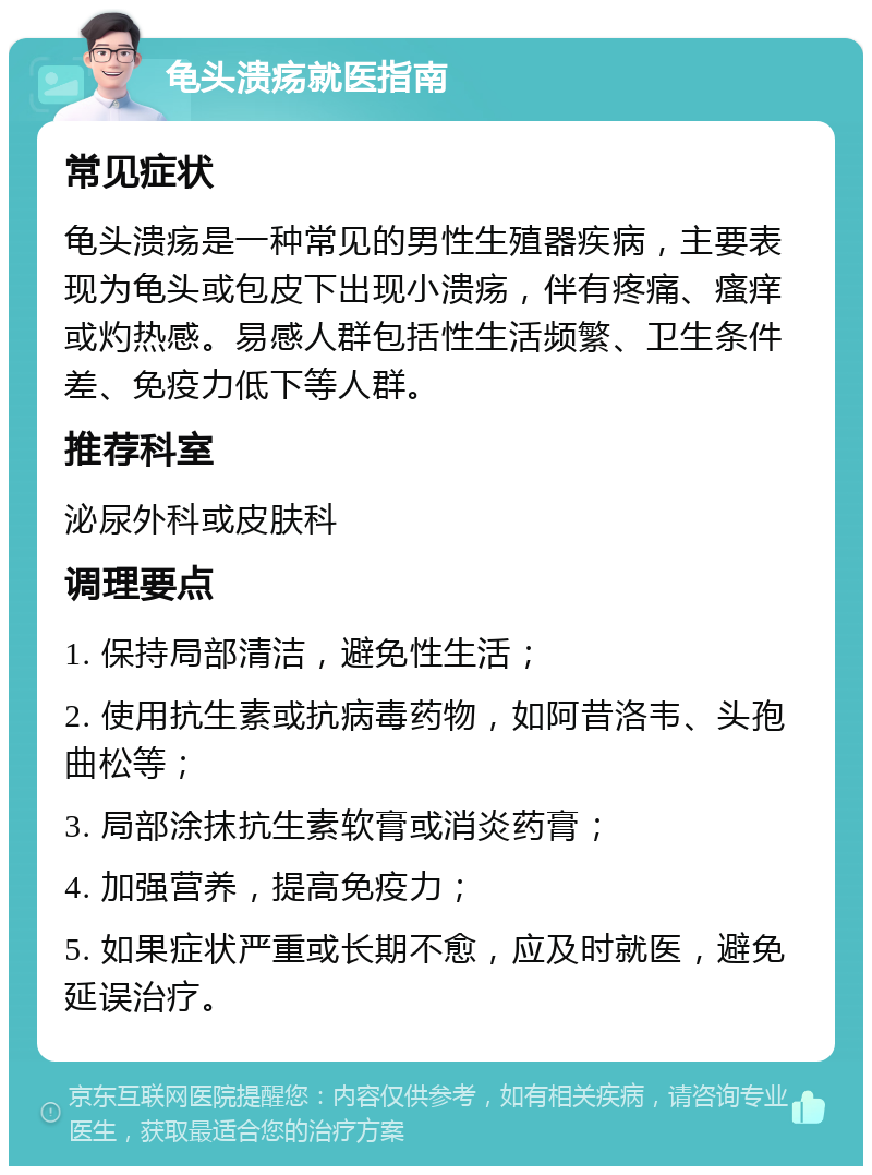 龟头溃疡就医指南 常见症状 龟头溃疡是一种常见的男性生殖器疾病，主要表现为龟头或包皮下出现小溃疡，伴有疼痛、瘙痒或灼热感。易感人群包括性生活频繁、卫生条件差、免疫力低下等人群。 推荐科室 泌尿外科或皮肤科 调理要点 1. 保持局部清洁，避免性生活； 2. 使用抗生素或抗病毒药物，如阿昔洛韦、头孢曲松等； 3. 局部涂抹抗生素软膏或消炎药膏； 4. 加强营养，提高免疫力； 5. 如果症状严重或长期不愈，应及时就医，避免延误治疗。