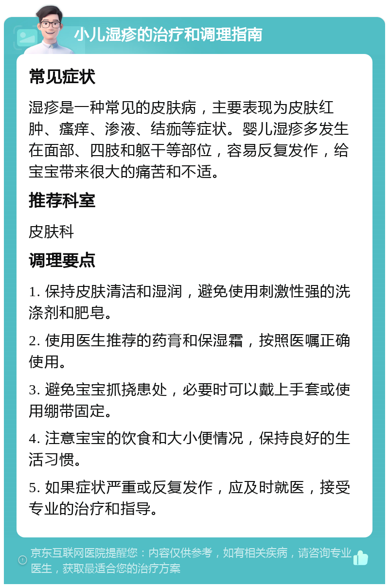 小儿湿疹的治疗和调理指南 常见症状 湿疹是一种常见的皮肤病，主要表现为皮肤红肿、瘙痒、渗液、结痂等症状。婴儿湿疹多发生在面部、四肢和躯干等部位，容易反复发作，给宝宝带来很大的痛苦和不适。 推荐科室 皮肤科 调理要点 1. 保持皮肤清洁和湿润，避免使用刺激性强的洗涤剂和肥皂。 2. 使用医生推荐的药膏和保湿霜，按照医嘱正确使用。 3. 避免宝宝抓挠患处，必要时可以戴上手套或使用绷带固定。 4. 注意宝宝的饮食和大小便情况，保持良好的生活习惯。 5. 如果症状严重或反复发作，应及时就医，接受专业的治疗和指导。