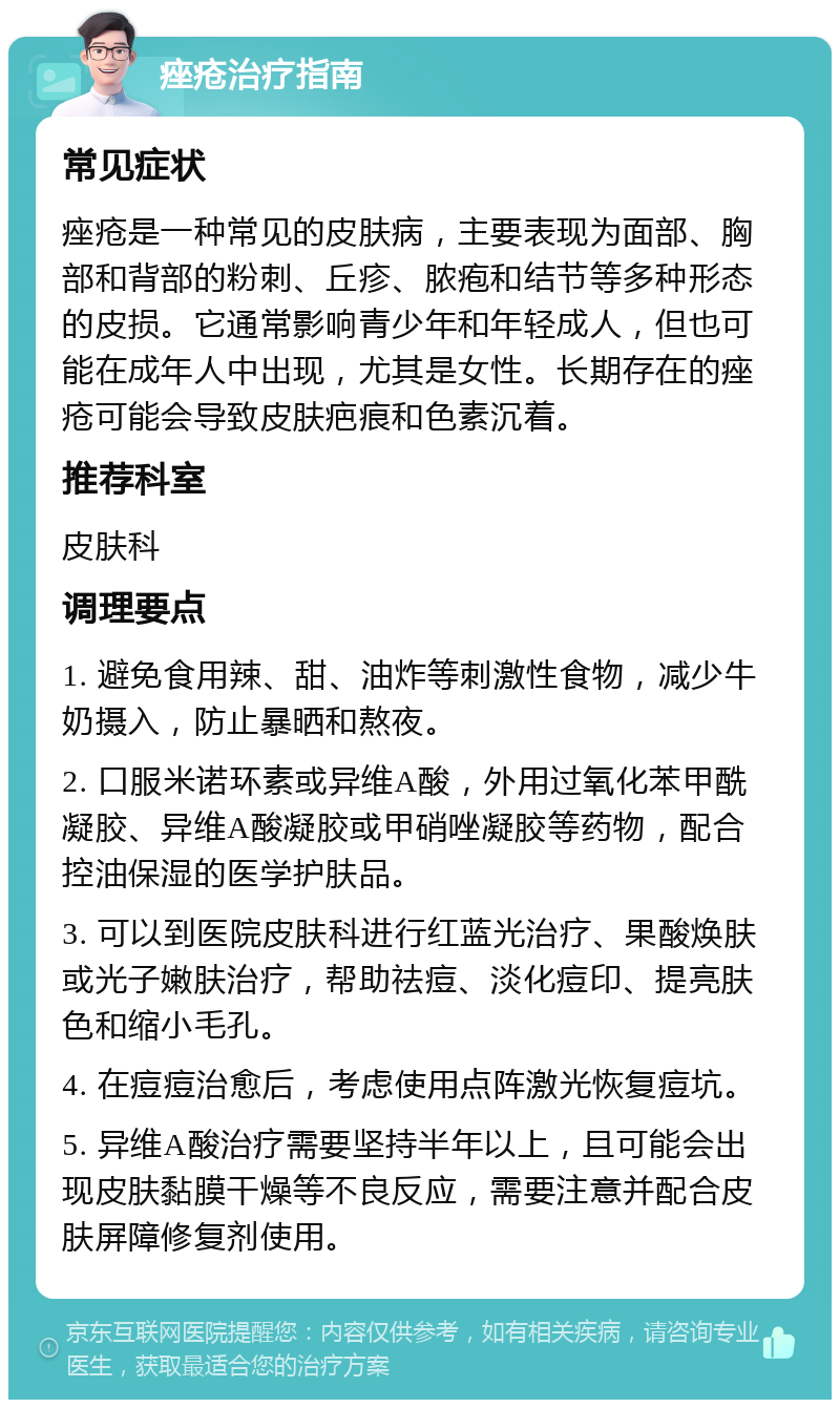 痤疮治疗指南 常见症状 痤疮是一种常见的皮肤病，主要表现为面部、胸部和背部的粉刺、丘疹、脓疱和结节等多种形态的皮损。它通常影响青少年和年轻成人，但也可能在成年人中出现，尤其是女性。长期存在的痤疮可能会导致皮肤疤痕和色素沉着。 推荐科室 皮肤科 调理要点 1. 避免食用辣、甜、油炸等刺激性食物，减少牛奶摄入，防止暴晒和熬夜。 2. 口服米诺环素或异维A酸，外用过氧化苯甲酰凝胶、异维A酸凝胶或甲硝唑凝胶等药物，配合控油保湿的医学护肤品。 3. 可以到医院皮肤科进行红蓝光治疗、果酸焕肤或光子嫩肤治疗，帮助祛痘、淡化痘印、提亮肤色和缩小毛孔。 4. 在痘痘治愈后，考虑使用点阵激光恢复痘坑。 5. 异维A酸治疗需要坚持半年以上，且可能会出现皮肤黏膜干燥等不良反应，需要注意并配合皮肤屏障修复剂使用。