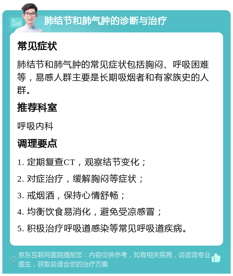 肺结节和肺气肿的诊断与治疗 常见症状 肺结节和肺气肿的常见症状包括胸闷、呼吸困难等，易感人群主要是长期吸烟者和有家族史的人群。 推荐科室 呼吸内科 调理要点 1. 定期复查CT，观察结节变化； 2. 对症治疗，缓解胸闷等症状； 3. 戒烟酒，保持心情舒畅； 4. 均衡饮食易消化，避免受凉感冒； 5. 积极治疗呼吸道感染等常见呼吸道疾病。