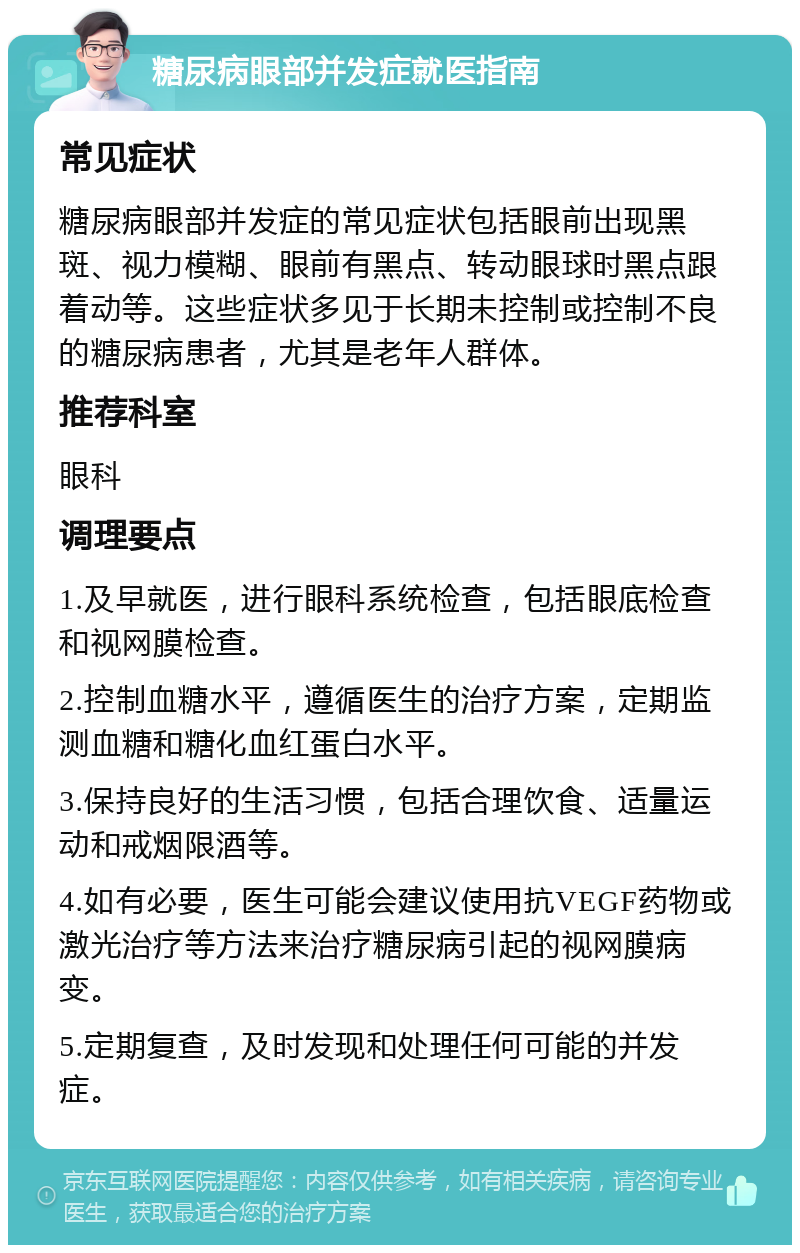 糖尿病眼部并发症就医指南 常见症状 糖尿病眼部并发症的常见症状包括眼前出现黑斑、视力模糊、眼前有黑点、转动眼球时黑点跟着动等。这些症状多见于长期未控制或控制不良的糖尿病患者，尤其是老年人群体。 推荐科室 眼科 调理要点 1.及早就医，进行眼科系统检查，包括眼底检查和视网膜检查。 2.控制血糖水平，遵循医生的治疗方案，定期监测血糖和糖化血红蛋白水平。 3.保持良好的生活习惯，包括合理饮食、适量运动和戒烟限酒等。 4.如有必要，医生可能会建议使用抗VEGF药物或激光治疗等方法来治疗糖尿病引起的视网膜病变。 5.定期复查，及时发现和处理任何可能的并发症。