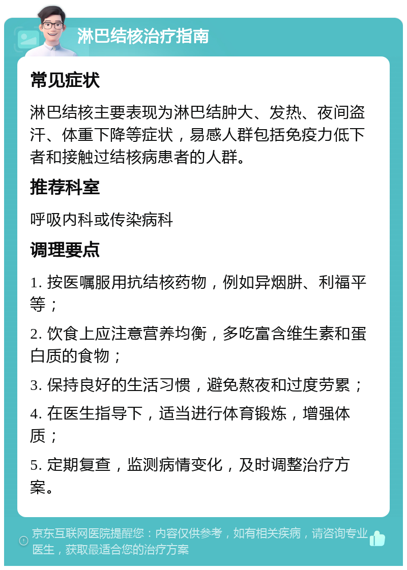 淋巴结核治疗指南 常见症状 淋巴结核主要表现为淋巴结肿大、发热、夜间盗汗、体重下降等症状，易感人群包括免疫力低下者和接触过结核病患者的人群。 推荐科室 呼吸内科或传染病科 调理要点 1. 按医嘱服用抗结核药物，例如异烟肼、利福平等； 2. 饮食上应注意营养均衡，多吃富含维生素和蛋白质的食物； 3. 保持良好的生活习惯，避免熬夜和过度劳累； 4. 在医生指导下，适当进行体育锻炼，增强体质； 5. 定期复查，监测病情变化，及时调整治疗方案。