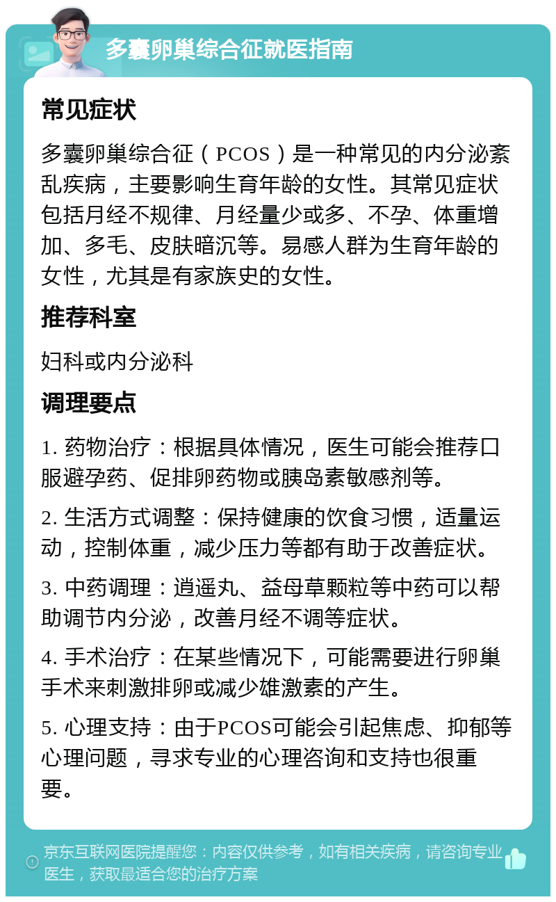 多囊卵巢综合征就医指南 常见症状 多囊卵巢综合征（PCOS）是一种常见的内分泌紊乱疾病，主要影响生育年龄的女性。其常见症状包括月经不规律、月经量少或多、不孕、体重增加、多毛、皮肤暗沉等。易感人群为生育年龄的女性，尤其是有家族史的女性。 推荐科室 妇科或内分泌科 调理要点 1. 药物治疗：根据具体情况，医生可能会推荐口服避孕药、促排卵药物或胰岛素敏感剂等。 2. 生活方式调整：保持健康的饮食习惯，适量运动，控制体重，减少压力等都有助于改善症状。 3. 中药调理：逍遥丸、益母草颗粒等中药可以帮助调节内分泌，改善月经不调等症状。 4. 手术治疗：在某些情况下，可能需要进行卵巢手术来刺激排卵或减少雄激素的产生。 5. 心理支持：由于PCOS可能会引起焦虑、抑郁等心理问题，寻求专业的心理咨询和支持也很重要。