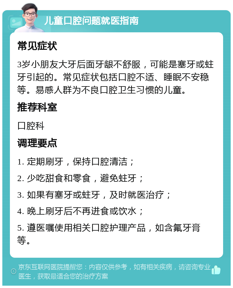 儿童口腔问题就医指南 常见症状 3岁小朋友大牙后面牙龈不舒服，可能是塞牙或蛀牙引起的。常见症状包括口腔不适、睡眠不安稳等。易感人群为不良口腔卫生习惯的儿童。 推荐科室 口腔科 调理要点 1. 定期刷牙，保持口腔清洁； 2. 少吃甜食和零食，避免蛀牙； 3. 如果有塞牙或蛀牙，及时就医治疗； 4. 晚上刷牙后不再进食或饮水； 5. 遵医嘱使用相关口腔护理产品，如含氟牙膏等。