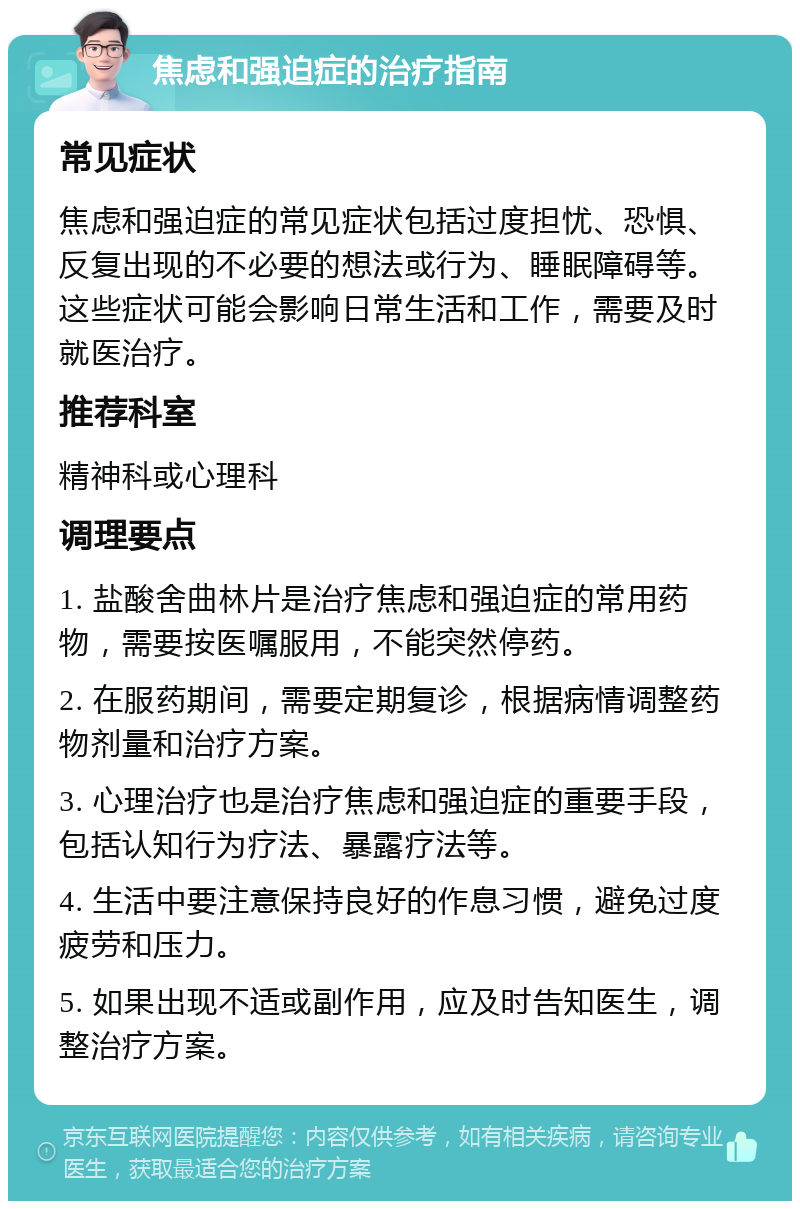 焦虑和强迫症的治疗指南 常见症状 焦虑和强迫症的常见症状包括过度担忧、恐惧、反复出现的不必要的想法或行为、睡眠障碍等。这些症状可能会影响日常生活和工作，需要及时就医治疗。 推荐科室 精神科或心理科 调理要点 1. 盐酸舍曲林片是治疗焦虑和强迫症的常用药物，需要按医嘱服用，不能突然停药。 2. 在服药期间，需要定期复诊，根据病情调整药物剂量和治疗方案。 3. 心理治疗也是治疗焦虑和强迫症的重要手段，包括认知行为疗法、暴露疗法等。 4. 生活中要注意保持良好的作息习惯，避免过度疲劳和压力。 5. 如果出现不适或副作用，应及时告知医生，调整治疗方案。