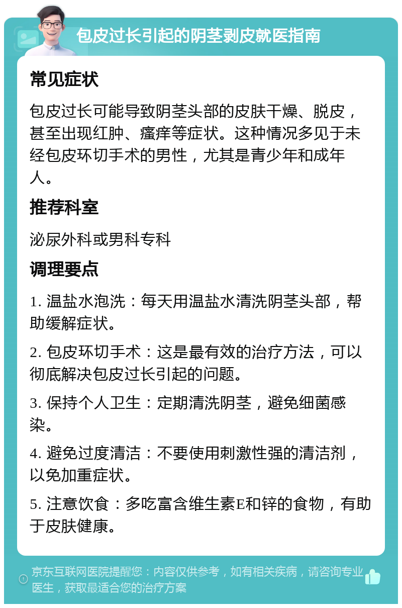 包皮过长引起的阴茎剥皮就医指南 常见症状 包皮过长可能导致阴茎头部的皮肤干燥、脱皮，甚至出现红肿、瘙痒等症状。这种情况多见于未经包皮环切手术的男性，尤其是青少年和成年人。 推荐科室 泌尿外科或男科专科 调理要点 1. 温盐水泡洗：每天用温盐水清洗阴茎头部，帮助缓解症状。 2. 包皮环切手术：这是最有效的治疗方法，可以彻底解决包皮过长引起的问题。 3. 保持个人卫生：定期清洗阴茎，避免细菌感染。 4. 避免过度清洁：不要使用刺激性强的清洁剂，以免加重症状。 5. 注意饮食：多吃富含维生素E和锌的食物，有助于皮肤健康。