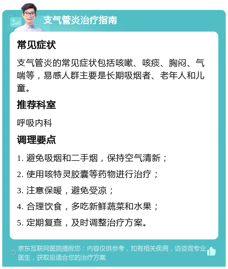 支气管炎治疗指南 常见症状 支气管炎的常见症状包括咳嗽、咳痰、胸闷、气喘等，易感人群主要是长期吸烟者、老年人和儿童。 推荐科室 呼吸内科 调理要点 1. 避免吸烟和二手烟，保持空气清新； 2. 使用咳特灵胶囊等药物进行治疗； 3. 注意保暖，避免受凉； 4. 合理饮食，多吃新鲜蔬菜和水果； 5. 定期复查，及时调整治疗方案。