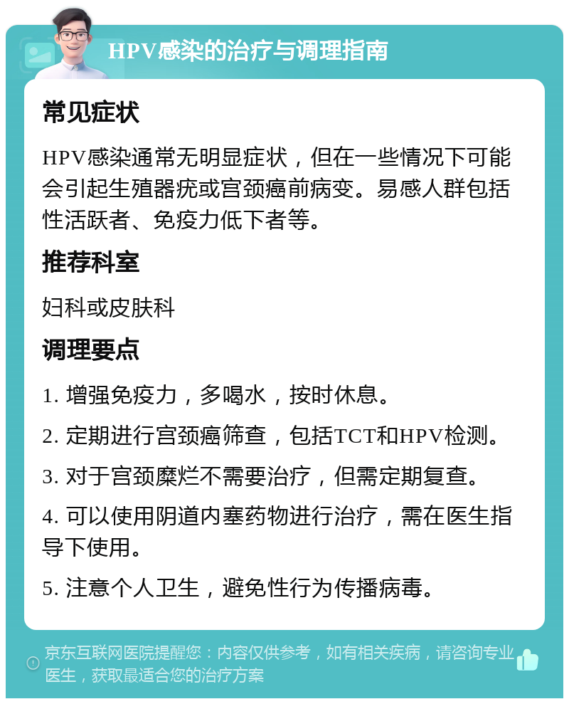 HPV感染的治疗与调理指南 常见症状 HPV感染通常无明显症状，但在一些情况下可能会引起生殖器疣或宫颈癌前病变。易感人群包括性活跃者、免疫力低下者等。 推荐科室 妇科或皮肤科 调理要点 1. 增强免疫力，多喝水，按时休息。 2. 定期进行宫颈癌筛查，包括TCT和HPV检测。 3. 对于宫颈糜烂不需要治疗，但需定期复查。 4. 可以使用阴道内塞药物进行治疗，需在医生指导下使用。 5. 注意个人卫生，避免性行为传播病毒。