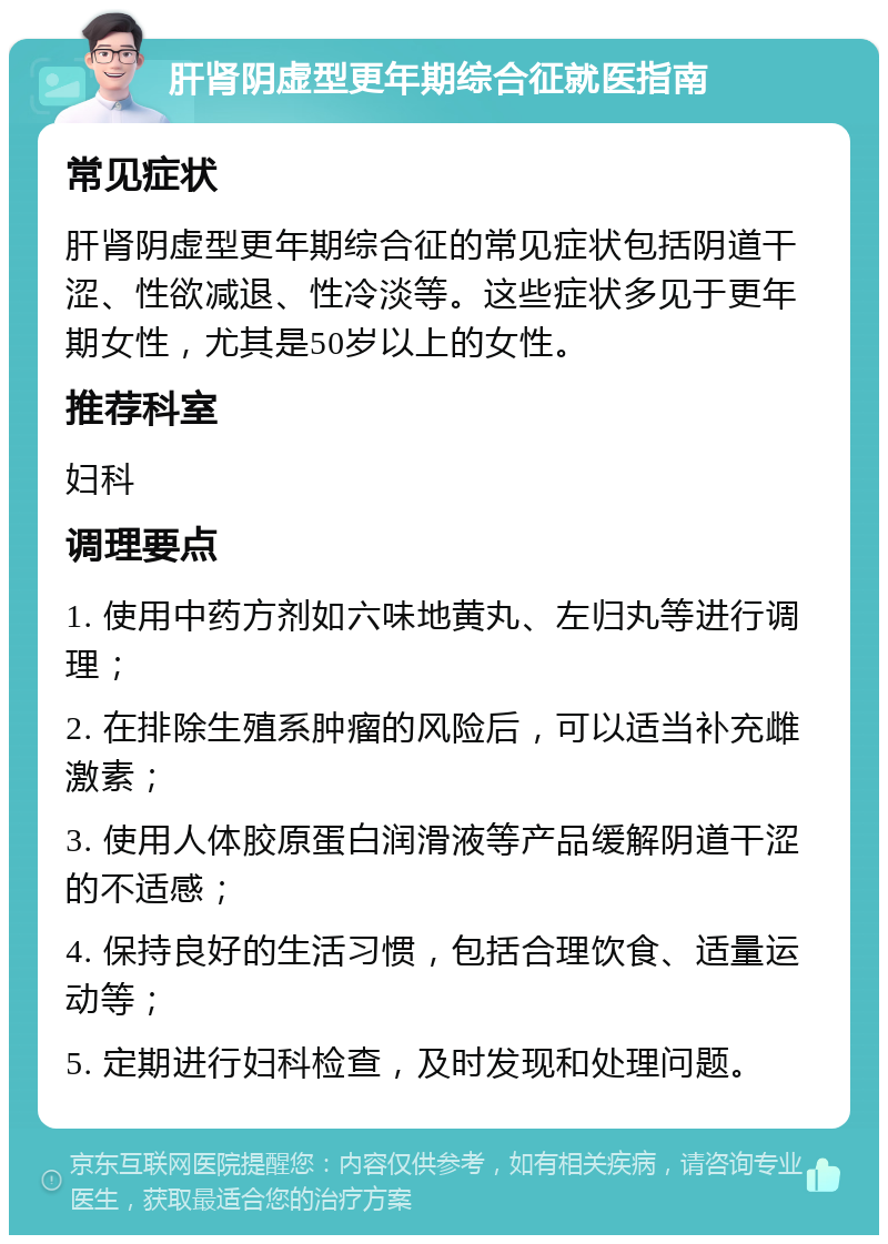 肝肾阴虚型更年期综合征就医指南 常见症状 肝肾阴虚型更年期综合征的常见症状包括阴道干涩、性欲减退、性冷淡等。这些症状多见于更年期女性，尤其是50岁以上的女性。 推荐科室 妇科 调理要点 1. 使用中药方剂如六味地黄丸、左归丸等进行调理； 2. 在排除生殖系肿瘤的风险后，可以适当补充雌激素； 3. 使用人体胶原蛋白润滑液等产品缓解阴道干涩的不适感； 4. 保持良好的生活习惯，包括合理饮食、适量运动等； 5. 定期进行妇科检查，及时发现和处理问题。