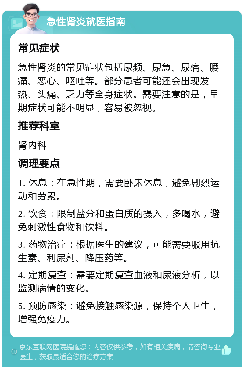 急性肾炎就医指南 常见症状 急性肾炎的常见症状包括尿频、尿急、尿痛、腰痛、恶心、呕吐等。部分患者可能还会出现发热、头痛、乏力等全身症状。需要注意的是，早期症状可能不明显，容易被忽视。 推荐科室 肾内科 调理要点 1. 休息：在急性期，需要卧床休息，避免剧烈运动和劳累。 2. 饮食：限制盐分和蛋白质的摄入，多喝水，避免刺激性食物和饮料。 3. 药物治疗：根据医生的建议，可能需要服用抗生素、利尿剂、降压药等。 4. 定期复查：需要定期复查血液和尿液分析，以监测病情的变化。 5. 预防感染：避免接触感染源，保持个人卫生，增强免疫力。