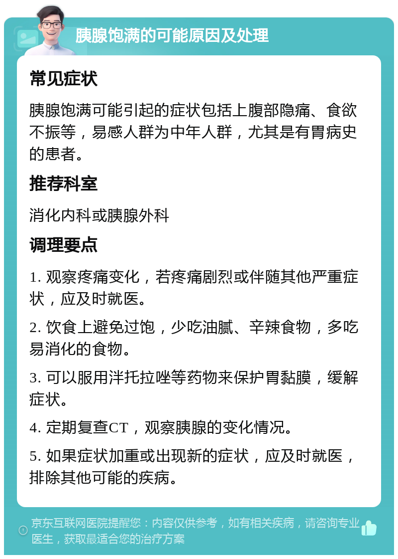 胰腺饱满的可能原因及处理 常见症状 胰腺饱满可能引起的症状包括上腹部隐痛、食欲不振等，易感人群为中年人群，尤其是有胃病史的患者。 推荐科室 消化内科或胰腺外科 调理要点 1. 观察疼痛变化，若疼痛剧烈或伴随其他严重症状，应及时就医。 2. 饮食上避免过饱，少吃油腻、辛辣食物，多吃易消化的食物。 3. 可以服用泮托拉唑等药物来保护胃黏膜，缓解症状。 4. 定期复查CT，观察胰腺的变化情况。 5. 如果症状加重或出现新的症状，应及时就医，排除其他可能的疾病。