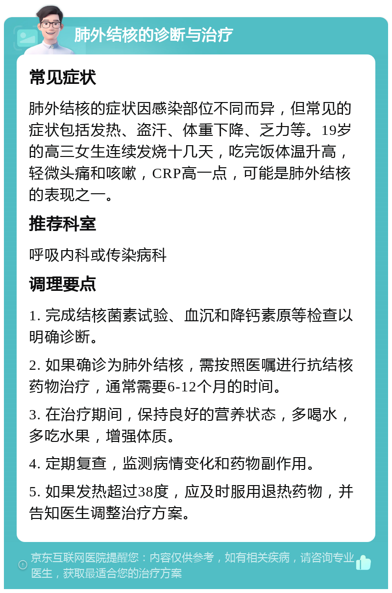 肺外结核的诊断与治疗 常见症状 肺外结核的症状因感染部位不同而异，但常见的症状包括发热、盗汗、体重下降、乏力等。19岁的高三女生连续发烧十几天，吃完饭体温升高，轻微头痛和咳嗽，CRP高一点，可能是肺外结核的表现之一。 推荐科室 呼吸内科或传染病科 调理要点 1. 完成结核菌素试验、血沉和降钙素原等检查以明确诊断。 2. 如果确诊为肺外结核，需按照医嘱进行抗结核药物治疗，通常需要6-12个月的时间。 3. 在治疗期间，保持良好的营养状态，多喝水，多吃水果，增强体质。 4. 定期复查，监测病情变化和药物副作用。 5. 如果发热超过38度，应及时服用退热药物，并告知医生调整治疗方案。