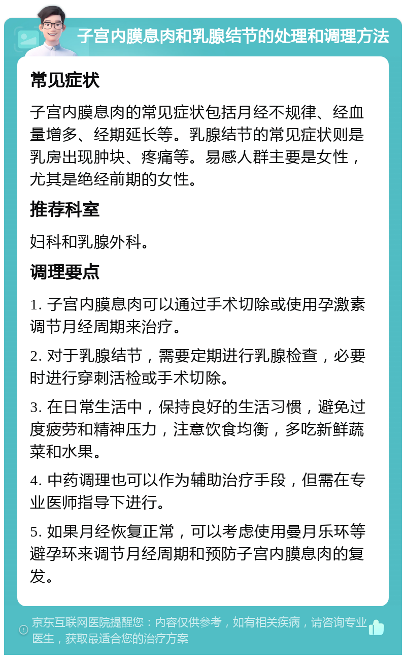 子宫内膜息肉和乳腺结节的处理和调理方法 常见症状 子宫内膜息肉的常见症状包括月经不规律、经血量增多、经期延长等。乳腺结节的常见症状则是乳房出现肿块、疼痛等。易感人群主要是女性，尤其是绝经前期的女性。 推荐科室 妇科和乳腺外科。 调理要点 1. 子宫内膜息肉可以通过手术切除或使用孕激素调节月经周期来治疗。 2. 对于乳腺结节，需要定期进行乳腺检查，必要时进行穿刺活检或手术切除。 3. 在日常生活中，保持良好的生活习惯，避免过度疲劳和精神压力，注意饮食均衡，多吃新鲜蔬菜和水果。 4. 中药调理也可以作为辅助治疗手段，但需在专业医师指导下进行。 5. 如果月经恢复正常，可以考虑使用曼月乐环等避孕环来调节月经周期和预防子宫内膜息肉的复发。