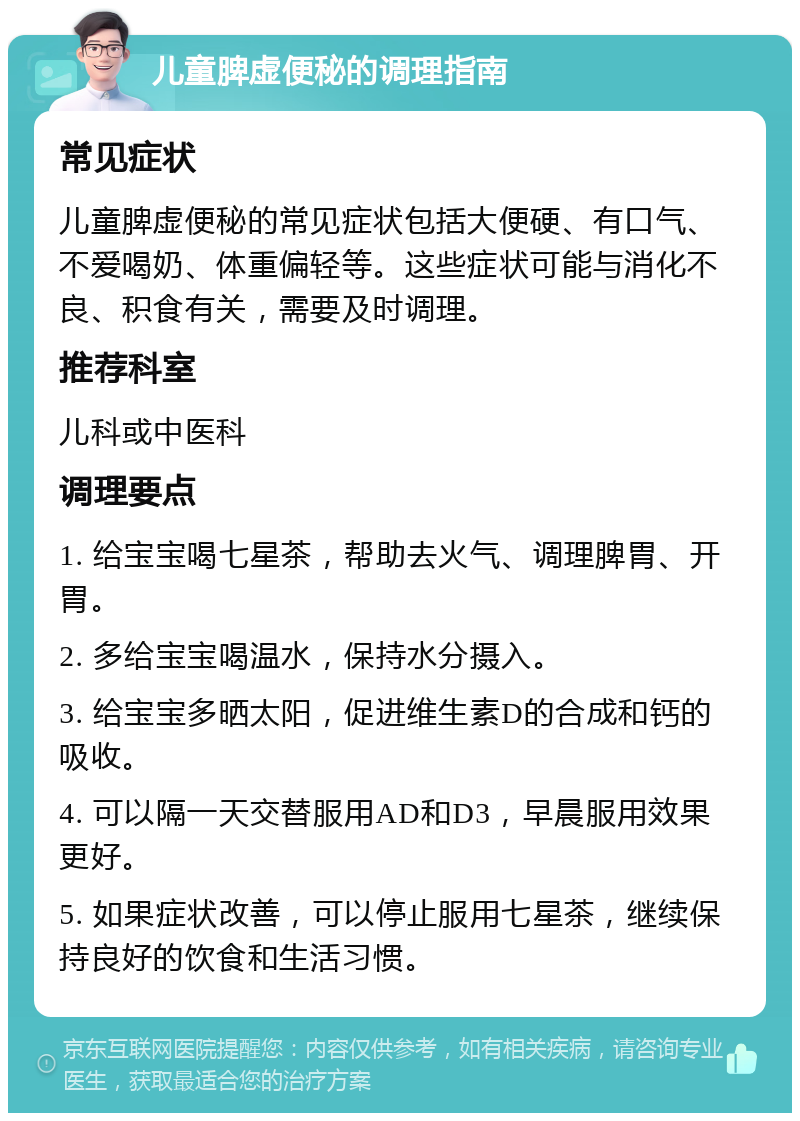 儿童脾虚便秘的调理指南 常见症状 儿童脾虚便秘的常见症状包括大便硬、有口气、不爱喝奶、体重偏轻等。这些症状可能与消化不良、积食有关，需要及时调理。 推荐科室 儿科或中医科 调理要点 1. 给宝宝喝七星茶，帮助去火气、调理脾胃、开胃。 2. 多给宝宝喝温水，保持水分摄入。 3. 给宝宝多晒太阳，促进维生素D的合成和钙的吸收。 4. 可以隔一天交替服用AD和D3，早晨服用效果更好。 5. 如果症状改善，可以停止服用七星茶，继续保持良好的饮食和生活习惯。