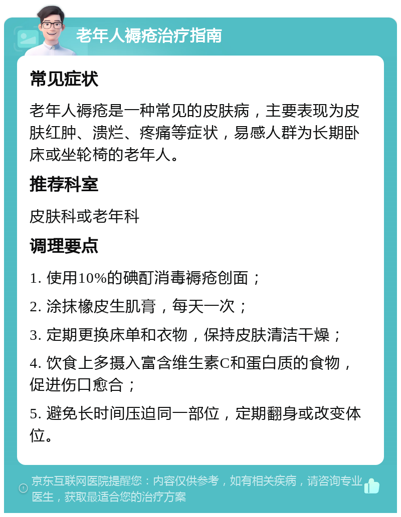 老年人褥疮治疗指南 常见症状 老年人褥疮是一种常见的皮肤病，主要表现为皮肤红肿、溃烂、疼痛等症状，易感人群为长期卧床或坐轮椅的老年人。 推荐科室 皮肤科或老年科 调理要点 1. 使用10%的碘酊消毒褥疮创面； 2. 涂抹橡皮生肌膏，每天一次； 3. 定期更换床单和衣物，保持皮肤清洁干燥； 4. 饮食上多摄入富含维生素C和蛋白质的食物，促进伤口愈合； 5. 避免长时间压迫同一部位，定期翻身或改变体位。