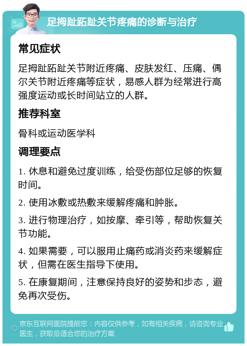 足拇趾跖趾关节疼痛的诊断与治疗 常见症状 足拇趾跖趾关节附近疼痛、皮肤发红、压痛、偶尔关节附近疼痛等症状，易感人群为经常进行高强度运动或长时间站立的人群。 推荐科室 骨科或运动医学科 调理要点 1. 休息和避免过度训练，给受伤部位足够的恢复时间。 2. 使用冰敷或热敷来缓解疼痛和肿胀。 3. 进行物理治疗，如按摩、牵引等，帮助恢复关节功能。 4. 如果需要，可以服用止痛药或消炎药来缓解症状，但需在医生指导下使用。 5. 在康复期间，注意保持良好的姿势和步态，避免再次受伤。