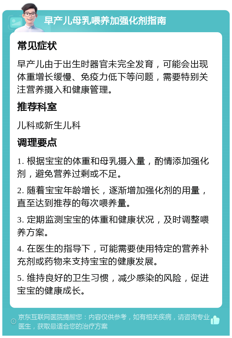 早产儿母乳喂养加强化剂指南 常见症状 早产儿由于出生时器官未完全发育，可能会出现体重增长缓慢、免疫力低下等问题，需要特别关注营养摄入和健康管理。 推荐科室 儿科或新生儿科 调理要点 1. 根据宝宝的体重和母乳摄入量，酌情添加强化剂，避免营养过剩或不足。 2. 随着宝宝年龄增长，逐渐增加强化剂的用量，直至达到推荐的每次喂养量。 3. 定期监测宝宝的体重和健康状况，及时调整喂养方案。 4. 在医生的指导下，可能需要使用特定的营养补充剂或药物来支持宝宝的健康发展。 5. 维持良好的卫生习惯，减少感染的风险，促进宝宝的健康成长。