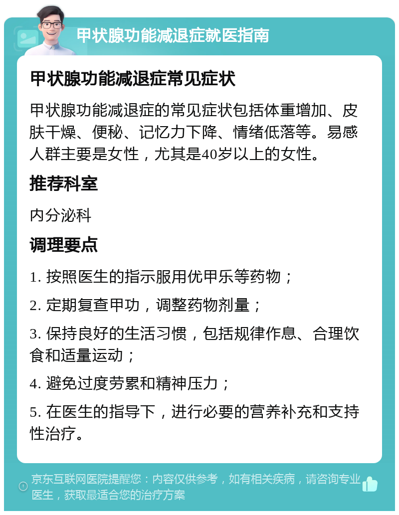 甲状腺功能减退症就医指南 甲状腺功能减退症常见症状 甲状腺功能减退症的常见症状包括体重增加、皮肤干燥、便秘、记忆力下降、情绪低落等。易感人群主要是女性，尤其是40岁以上的女性。 推荐科室 内分泌科 调理要点 1. 按照医生的指示服用优甲乐等药物； 2. 定期复查甲功，调整药物剂量； 3. 保持良好的生活习惯，包括规律作息、合理饮食和适量运动； 4. 避免过度劳累和精神压力； 5. 在医生的指导下，进行必要的营养补充和支持性治疗。