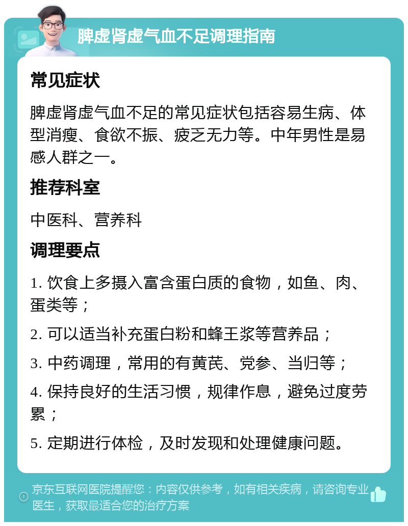 脾虚肾虚气血不足调理指南 常见症状 脾虚肾虚气血不足的常见症状包括容易生病、体型消瘦、食欲不振、疲乏无力等。中年男性是易感人群之一。 推荐科室 中医科、营养科 调理要点 1. 饮食上多摄入富含蛋白质的食物，如鱼、肉、蛋类等； 2. 可以适当补充蛋白粉和蜂王浆等营养品； 3. 中药调理，常用的有黄芪、党参、当归等； 4. 保持良好的生活习惯，规律作息，避免过度劳累； 5. 定期进行体检，及时发现和处理健康问题。