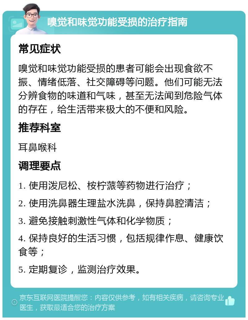 嗅觉和味觉功能受损的治疗指南 常见症状 嗅觉和味觉功能受损的患者可能会出现食欲不振、情绪低落、社交障碍等问题。他们可能无法分辨食物的味道和气味，甚至无法闻到危险气体的存在，给生活带来极大的不便和风险。 推荐科室 耳鼻喉科 调理要点 1. 使用泼尼松、桉柠蒎等药物进行治疗； 2. 使用洗鼻器生理盐水洗鼻，保持鼻腔清洁； 3. 避免接触刺激性气体和化学物质； 4. 保持良好的生活习惯，包括规律作息、健康饮食等； 5. 定期复诊，监测治疗效果。